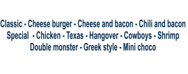 Classic - Cheese burger - Cheese and bacon - Chili and bacon  Special  - Chicken - Texas - Hangover - Cowboys - Shrimp  Double monster - Greek style - Mini choco
